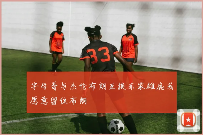 字母哥与杰伦布朗互换东家雄鹿或愿意留住布朗