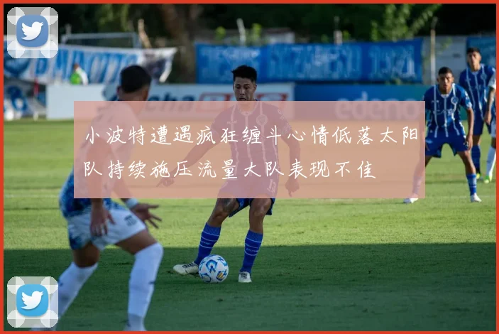 小波特遭遇疯狂缠斗心情低落太阳队持续施压流量大队表现不佳