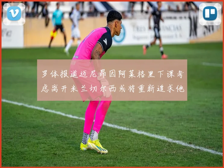 罗体报道迈尼昂因阿莱格里下课考虑离开米兰切尔西或将重新追求他
