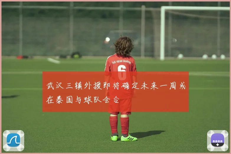 武汉三镇外援即将确定未来一周或在泰国与球队会合