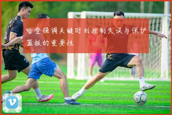 哈登强调关键时刻控制失误与保护篮板的重要性