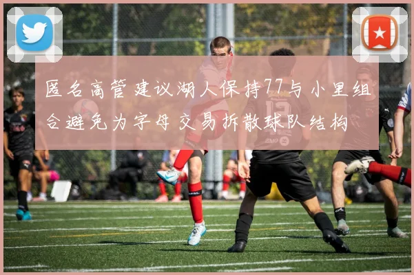 匿名高管建议湖人保持77与小里组合避免为字母交易拆散球队结构