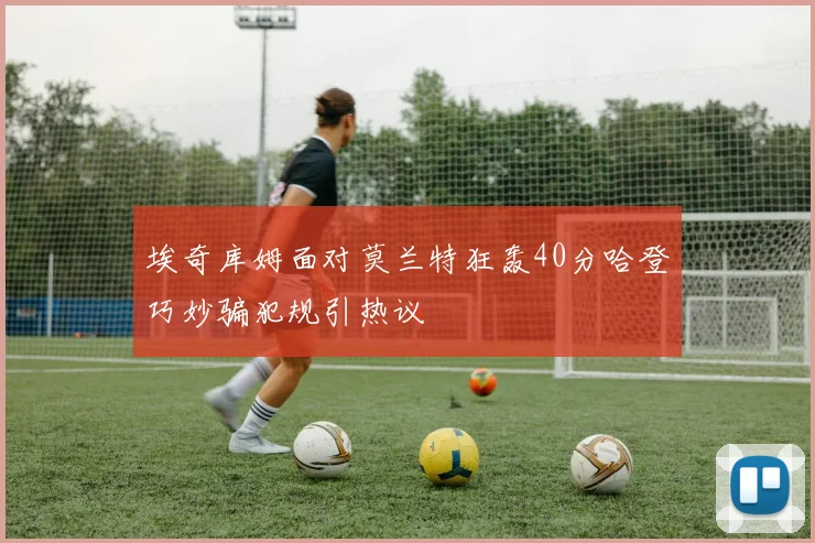 埃奇库姆面对莫兰特狂轰40分哈登巧妙骗犯规引热议