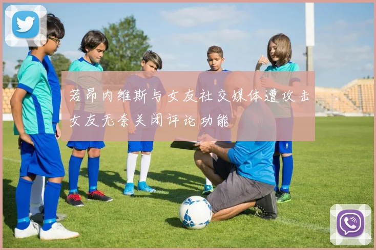 若昂内维斯与女友社交媒体遭攻击女友无奈关闭评论功能