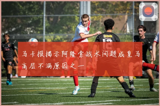 马卡报揭示阿隆索战术问题成皇马高层不满原因之一
