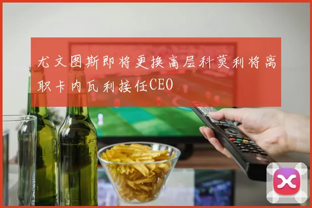 尤文图斯即将更换高层科莫利将离职卡内瓦利接任CEO