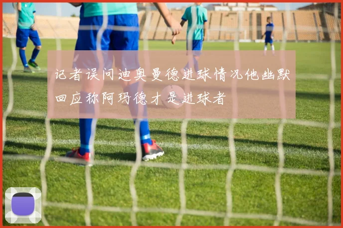 记者误问迪奥曼德进球情况他幽默回应称阿玛德才是进球者