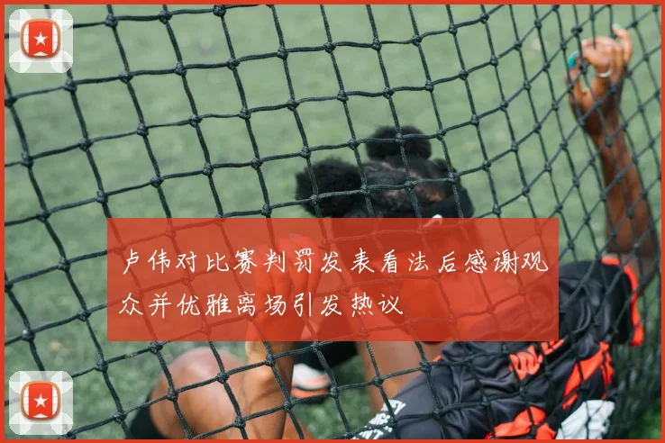卢伟对比赛判罚发表看法后感谢观众并优雅离场引发热议