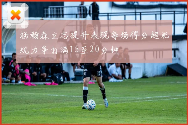 杨瀚森立志提升表现每场得分超犯规力争打满15至20分钟