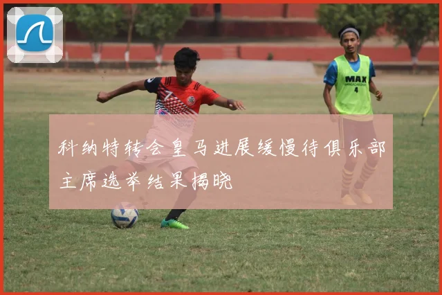 科纳特转会皇马进展缓慢待俱乐部主席选举结果揭晓