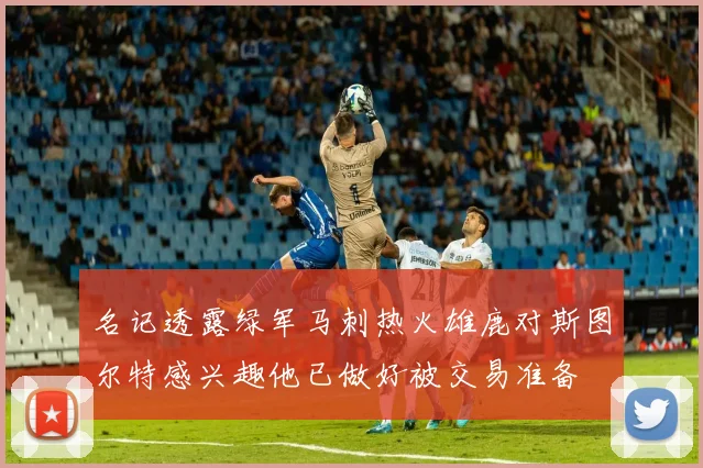 名记透露绿军马刺热火雄鹿对斯图尔特感兴趣他已做好被交易准备